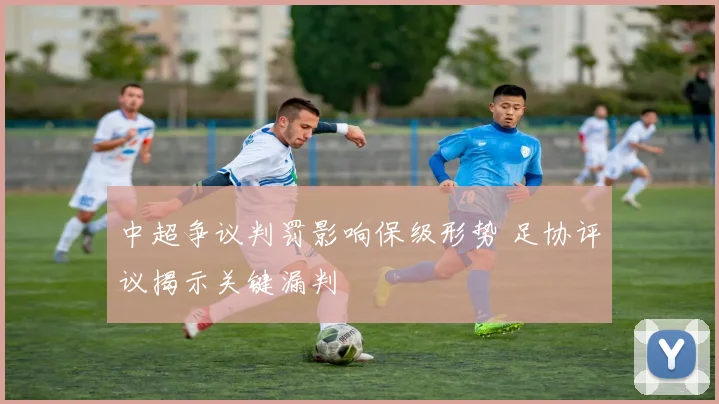 中超争议判罚影响保级形势 足协评议揭示关键漏判