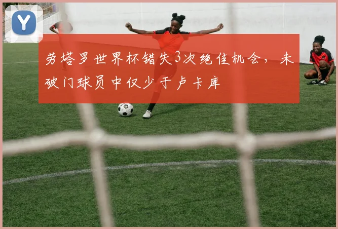 劳塔罗世界杯错失3次绝佳机会，未破门球员中仅少于卢卡库