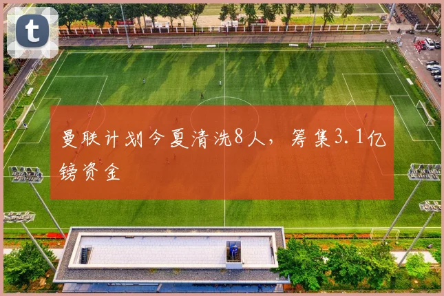 曼联计划今夏清洗8人，筹集3.1亿镑资金