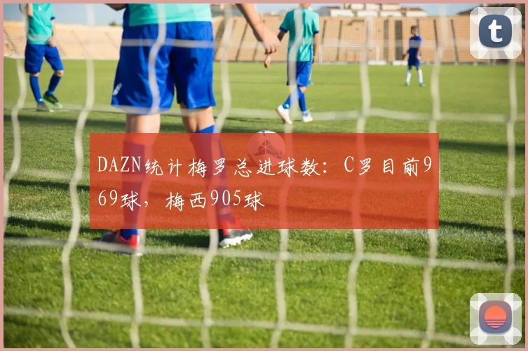DAZN统计梅罗总进球数：C罗目前969球，梅西905球