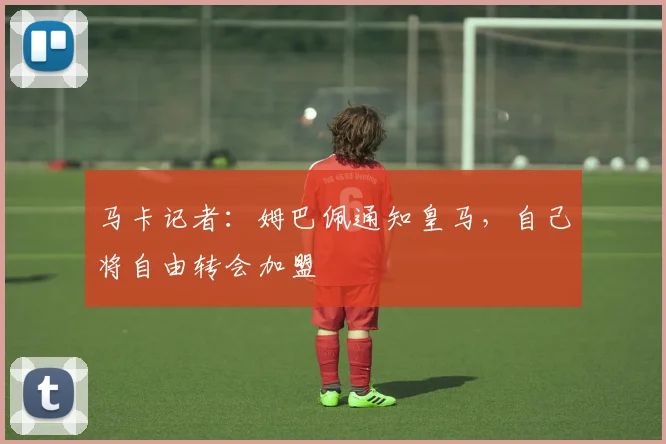 马卡记者：姆巴佩通知皇马，自己将自由转会加盟