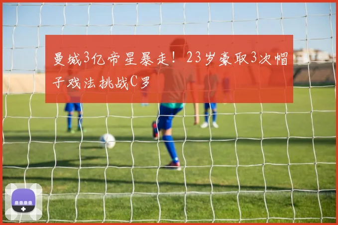 曼城3亿帝星暴走！23岁豪取3次帽子戏法挑战C罗