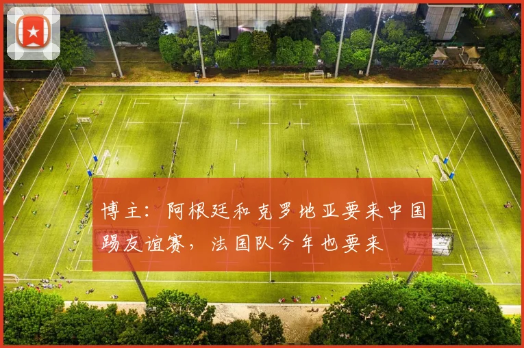 博主：阿根廷和克罗地亚要来中国踢友谊赛，法国队今年也要来