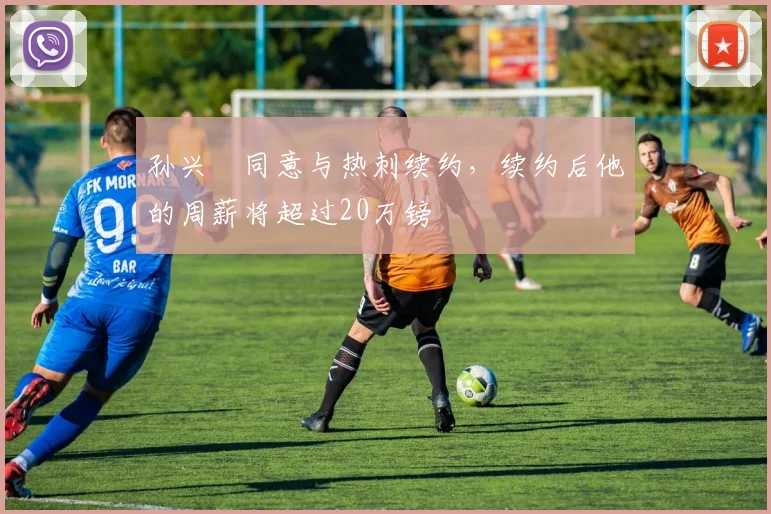 孙兴慜同意与热刺续约，续约后他的周薪将超过20万镑