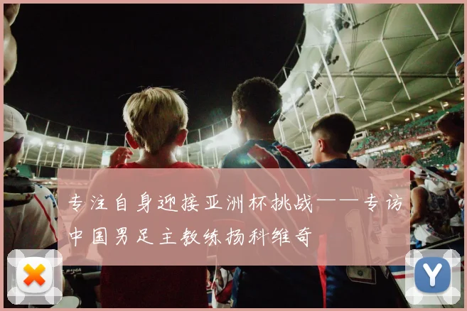 专注自身迎接亚洲杯挑战——专访中国男足主教练扬科维奇