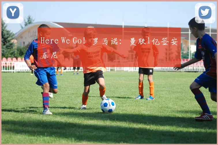 Here We Go！罗马诺：曼联1亿签安东尼