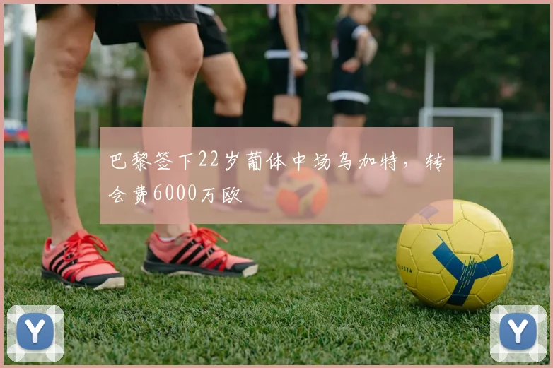 巴黎签下22岁葡体中场乌加特，转会费6000万欧