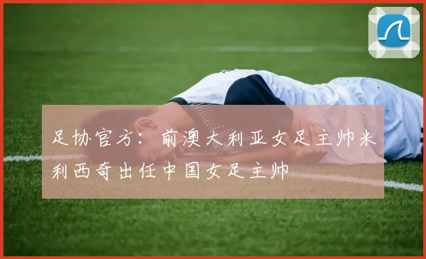 足协官方：前澳大利亚女足主帅米利西奇出任中国女足主帅
