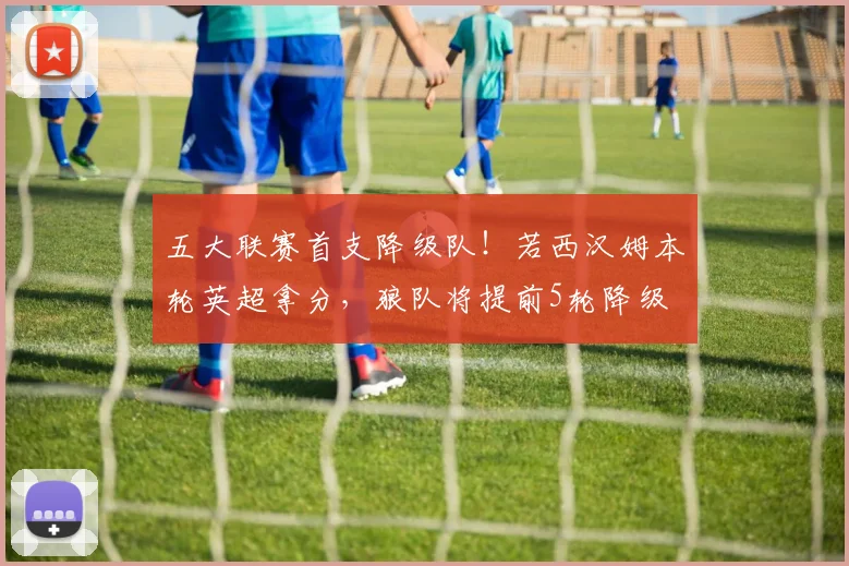 五大联赛首支降级队！若西汉姆本轮英超拿分，狼队将提前5轮降级