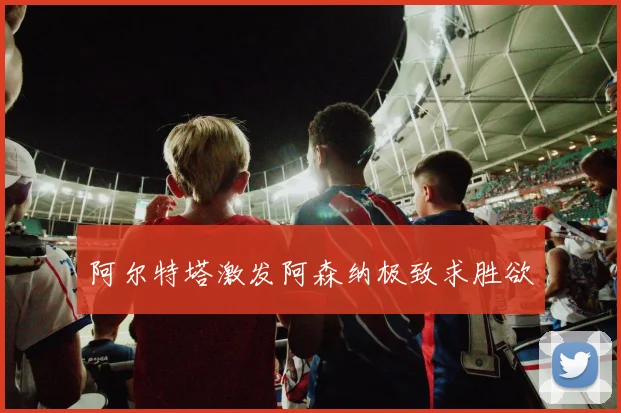 阿尔特塔激发阿森纳极致求胜欲