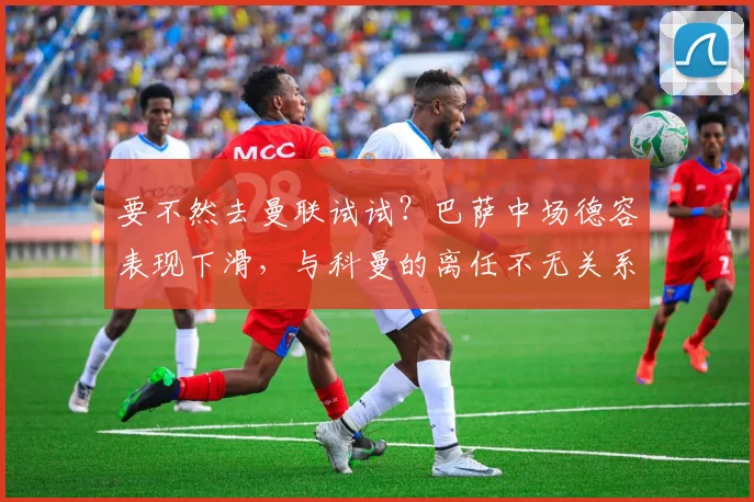 要不然去曼联试试？巴萨中场德容表现下滑，与科曼的离任不无关系