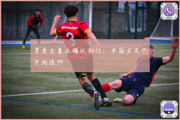 贾秀全基本确认卸任，中国女足已开始选帅