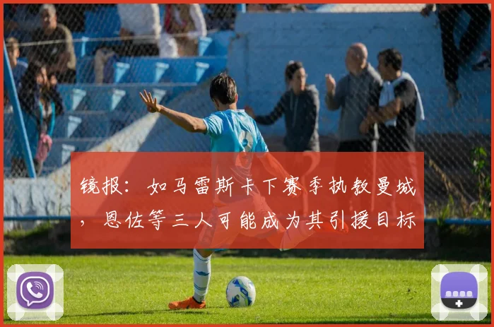 镜报：如马雷斯卡下赛季执教曼城，恩佐等三人可能成为其引援目标