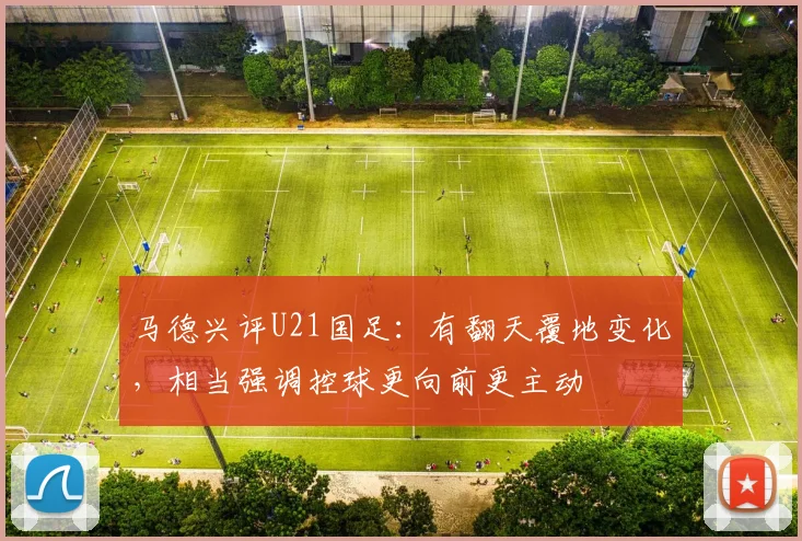马德兴评U21国足：有翻天覆地变化，相当强调控球更向前更主动