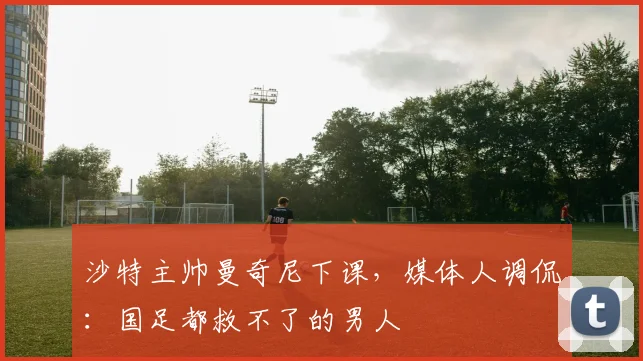 沙特主帅曼奇尼下课，媒体人调侃：国足都救不了的男人