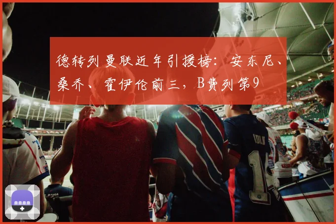 德转列曼联近年引援榜：安东尼、桑乔、霍伊伦前三，B费列第9