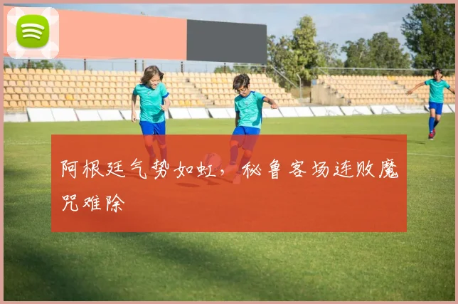 阿根廷气势如虹，秘鲁客场连败魔咒难除