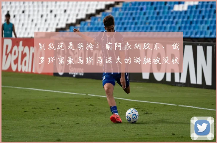 制裁还是明抢？前阿森纳股东、俄罗斯富豪乌斯马诺夫的游艇被没收