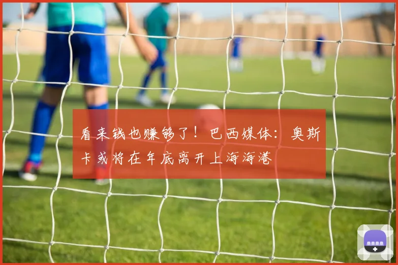 看来钱也赚够了！巴西媒体：奥斯卡或将在年底离开上海海港
