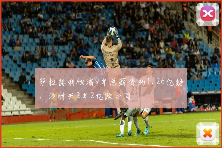 萨拉赫利物浦9年总薪资约1.26亿镑，沙特开2年2亿欧合同