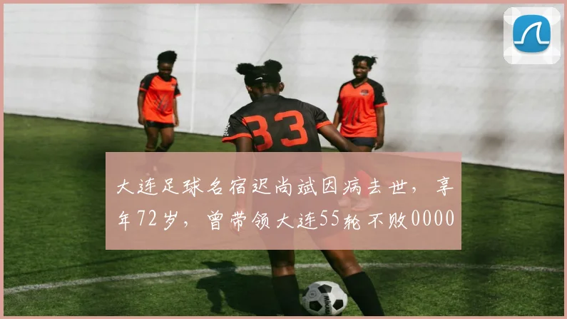 大连足球名宿迟尚斌因病去世，享年72岁，曾带领大连55轮不败0000644