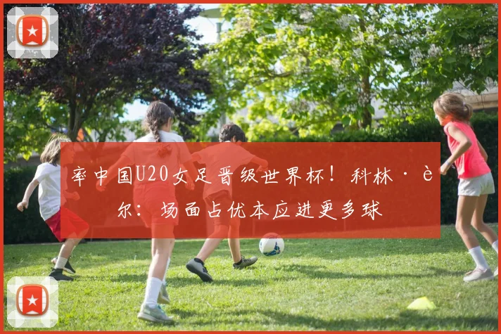 率中国U20女足晋级世界杯！科林·贝尔：场面占优本应进更多球