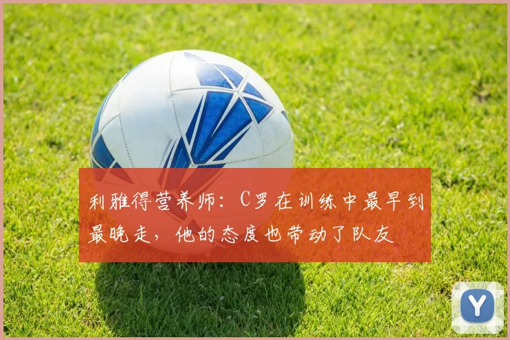 利雅得营养师：C罗在训练中最早到最晚走，他的态度也带动了队友