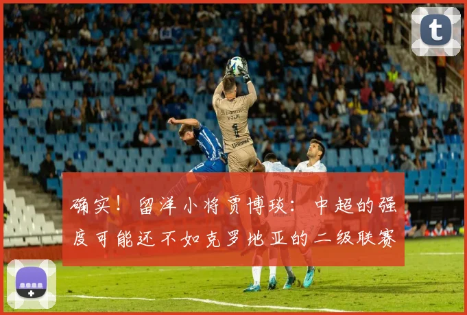 确实！留洋小将贾博琰：中超的强度可能还不如克罗地亚的二级联赛
