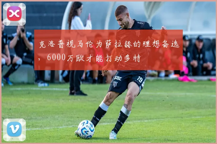 克洛普视马伦为萨拉赫的理想备选，6000万欧才能打动多特