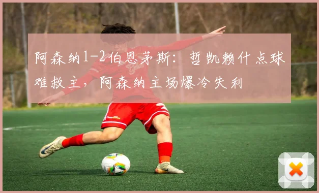 阿森纳1-2伯恩茅斯：哲凯赖什点球难救主，阿森纳主场爆冷失利