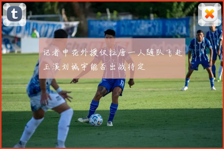 记者申花外援仅拉唐一人随队飞赴玉溪刘诚宇能否出战待定