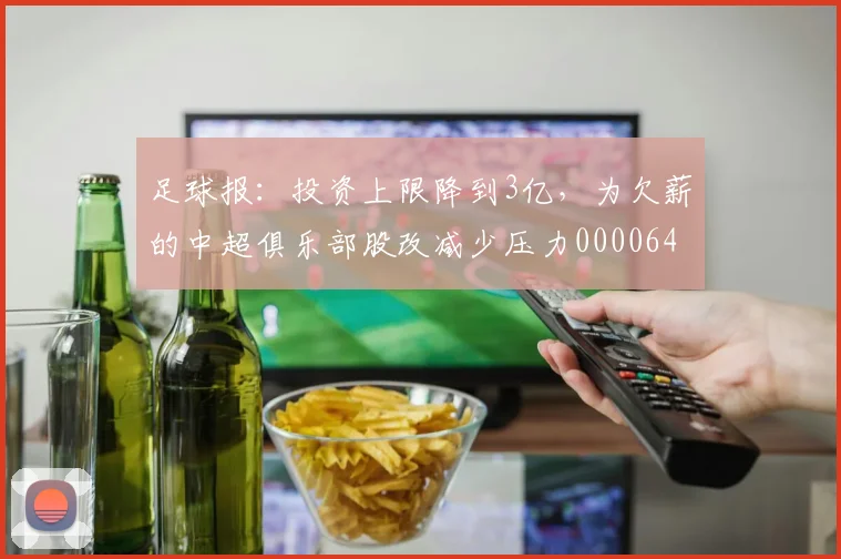 足球报：投资上限降到3亿，为欠薪的中超俱乐部股改减少压力0000644
