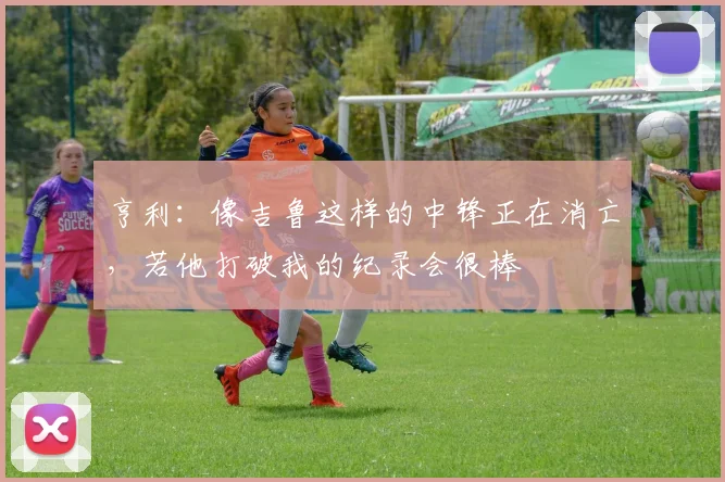 亨利：像吉鲁这样的中锋正在消亡，若他打破我的纪录会很棒