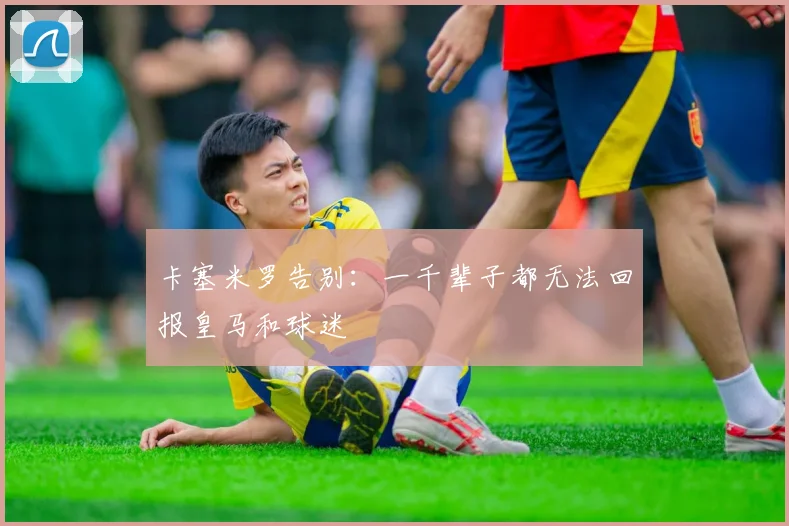 卡塞米罗告别：一千辈子都无法回报皇马和球迷