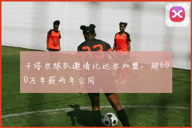 卡塔尔球队邀请比达尔加盟，超600万年薪两年合同
