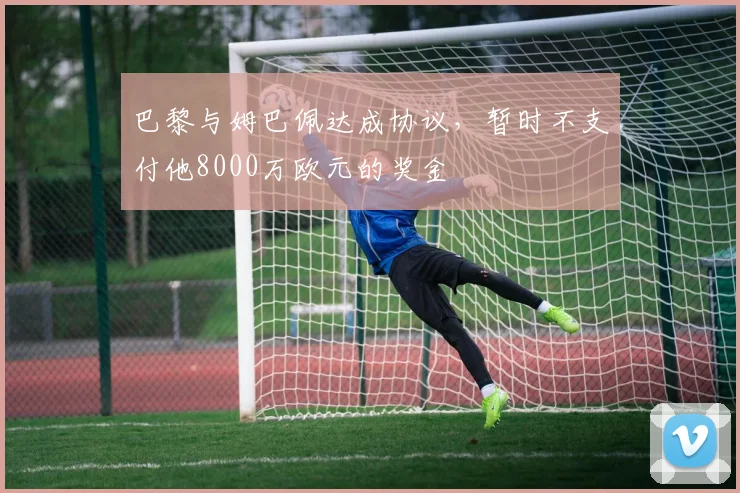 巴黎与姆巴佩达成协议，暂时不支付他8000万欧元的奖金
