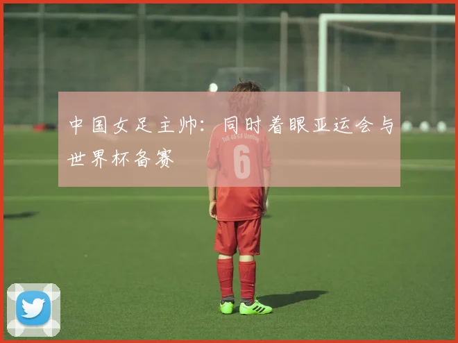 中国女足主帅：同时着眼亚运会与世界杯备赛