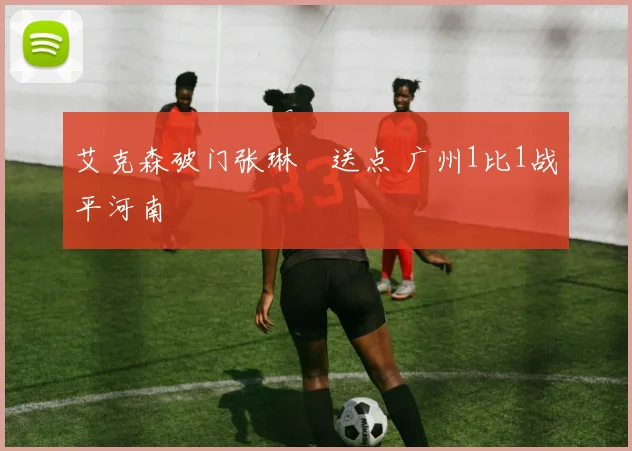 艾克森破门张琳芃送点 广州1比1战平河南