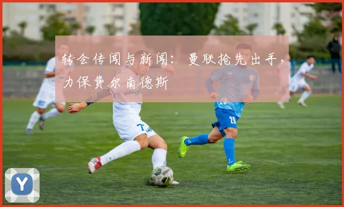 转会传闻与新闻：曼联抢先出手，力保费尔南德斯