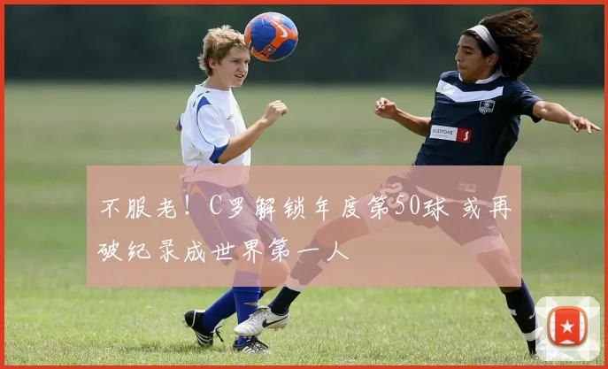 不服老！C罗解锁年度第50球 或再破纪录成世界第一人