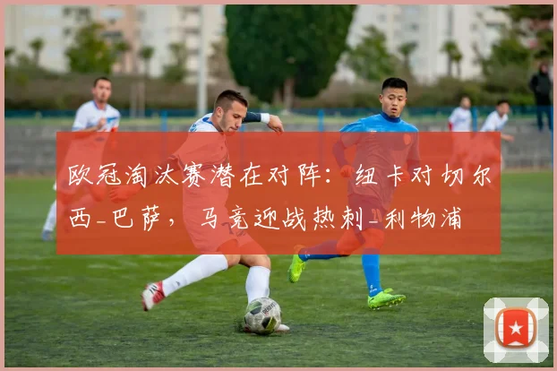 欧冠淘汰赛潜在对阵：纽卡对切尔西_巴萨，马竞迎战热刺_利物浦