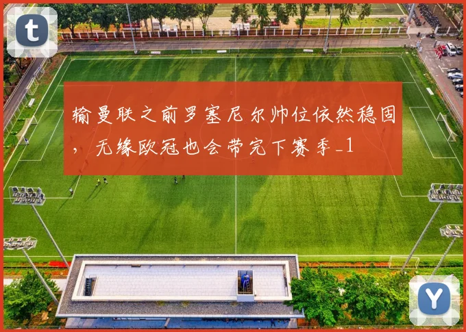 输曼联之前罗塞尼尔帅位依然稳固，无缘欧冠也会带完下赛季_1
