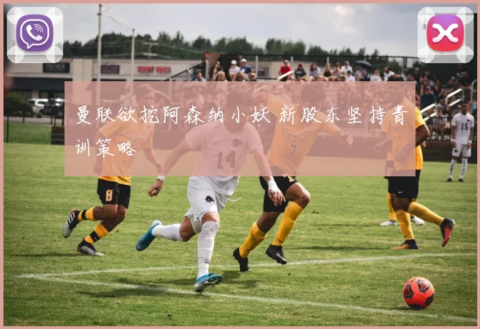 曼联欲挖阿森纳小妖 新股东坚持青训策略