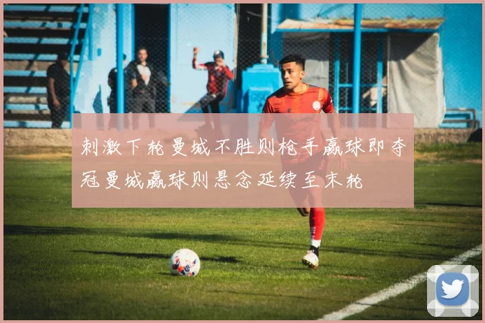 刺激下轮曼城不胜则枪手赢球即夺冠曼城赢球则悬念延续至末轮
