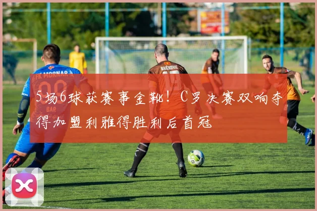 5场6球获赛事金靴！C罗决赛双响夺得加盟利雅得胜利后首冠