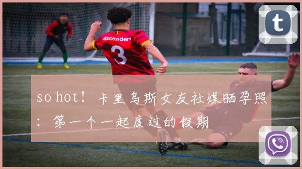 so hot！卡里乌斯女友社媒晒孕照：第一个一起度过的假期