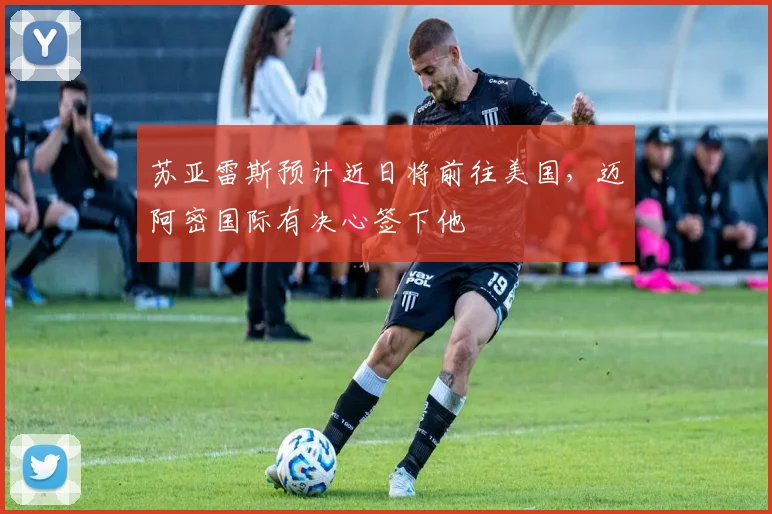 苏亚雷斯预计近日将前往美国，迈阿密国际有决心签下他