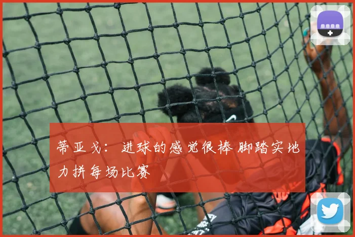 蒂亚戈：进球的感觉很棒 脚踏实地力拼每场比赛