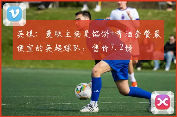 英媒：曼联主场是馅饼+啤酒套餐最便宜的英超球队，售价7.2镑