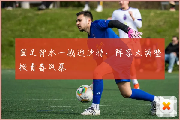 国足背水一战迎沙特，阵容大调整掀青春风暴